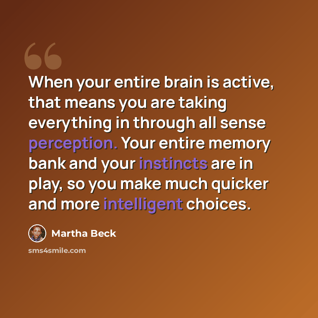 “When your entire brain is active, that means you are taking everything in through all sense perception. Your entire memory bank and your instincts are in play, so you make much quicker and more intelligent choices.” quote by Martha Beck