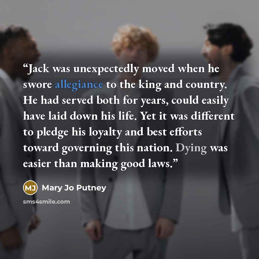 “Jack was unexpectedly moved when he swore allegiance to the king and country. He had served both for years, could easily have laid down his life. Yet it was different to pledge his loyalty and best efforts toward governing this nation. Dying was easier than making good laws.” quote by Mary Jo Putney