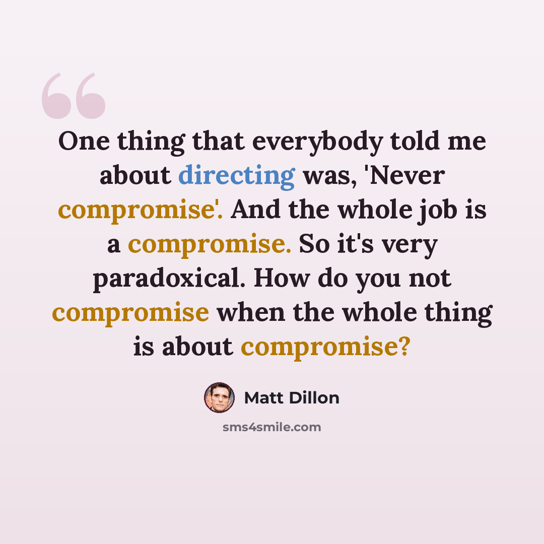 “One thing that everybody told me about directing was, 'Never compromise'. And the whole job is a compromise. So it's very paradoxical. How do you not compromise when the whole thing is about compromise?” quote by Matt Dillon