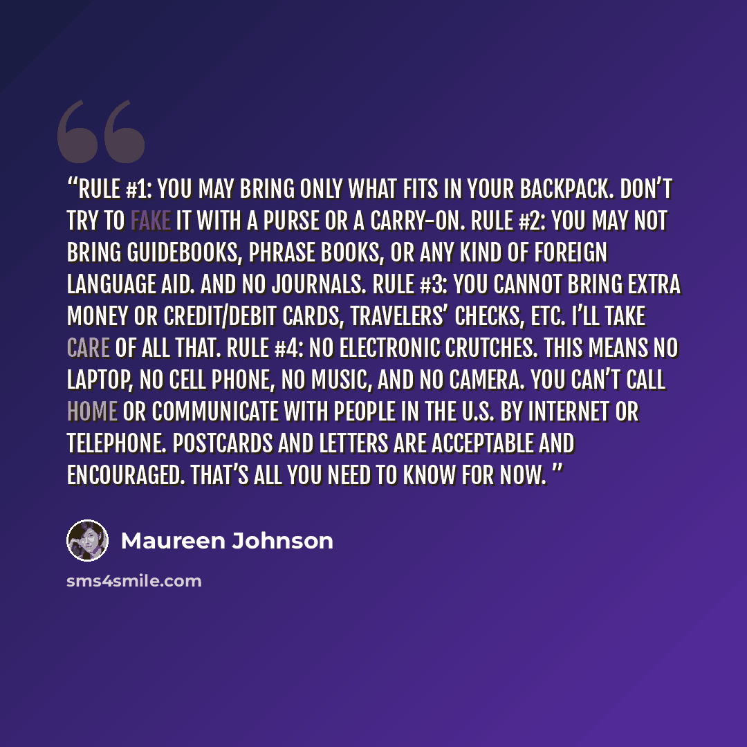 “Rule #1: You may bring only what fits in your backpack. Don’t try to fake it with a purse or a carry-on. Rule #2: You may not bring guidebooks, phrase books, or any kind of foreign language aid. And no journals. Rule #3: You cannot bring extra money or credit/debit cards, travelers’ checks, etc…” quote by Maureen Johnson