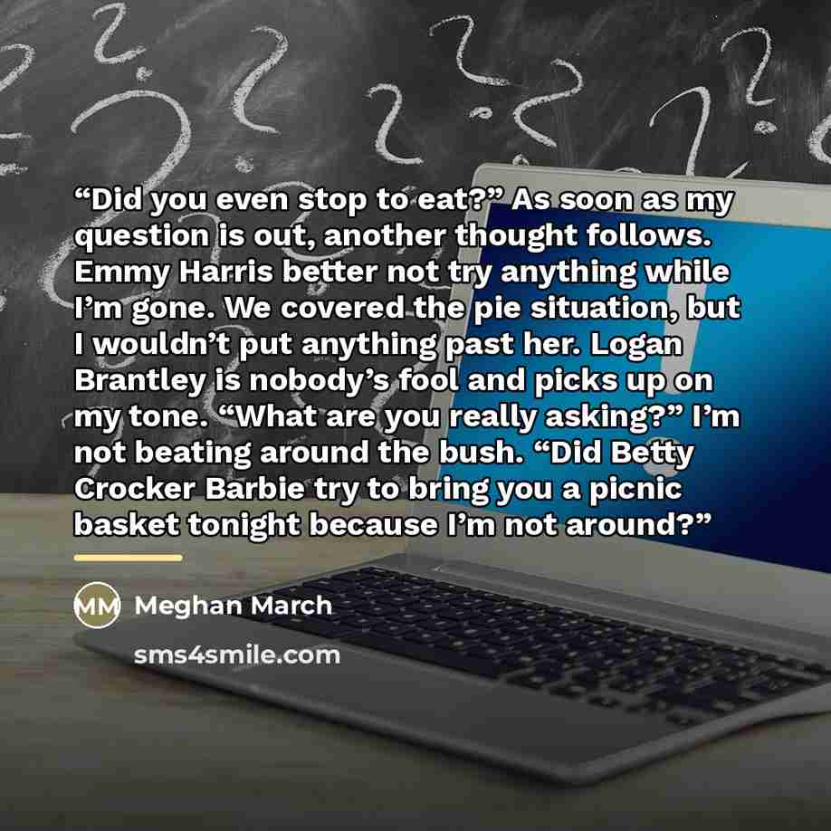 “Did you even stop to eat?” As soon as my question is out, another thought follows. Emmy Harris better not try anything while I’m gone. We covered the pie situation, but I wouldn’t put anything past her. Logan Brantley is nobody’s fool and picks up on my tone. “What are you really asking?” I’m not…” quote by Meghan March
