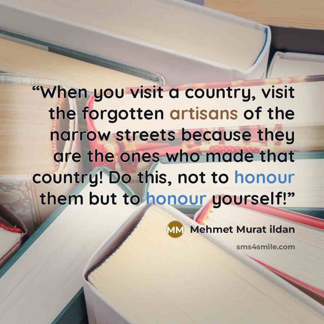 “When you visit a country, visit the forgotten artisans of the narrow streets because they are the ones who made that country! Do this, not to honour them but to honour yourself!” quote by Mehmet Murat ildan
