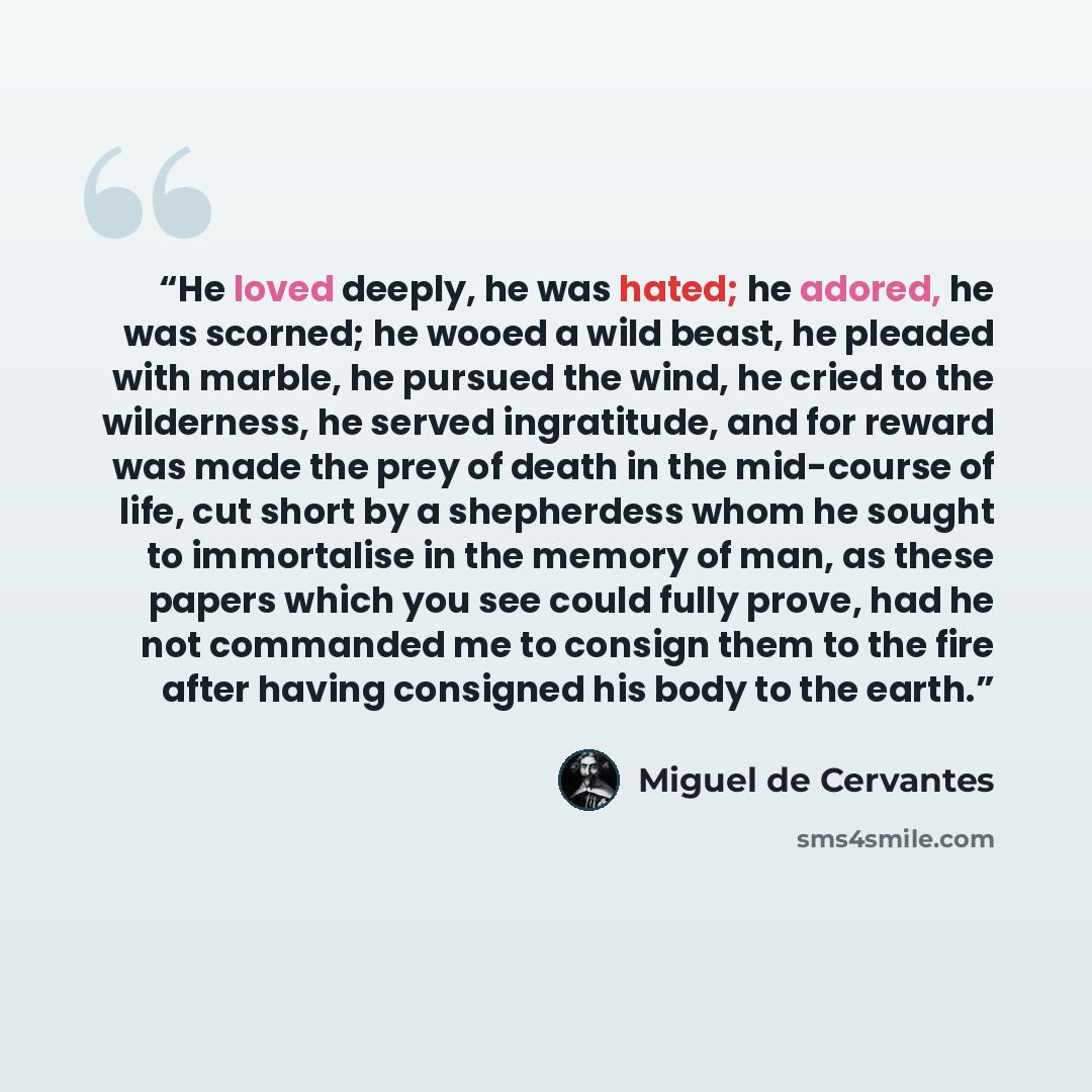“He loved deeply, he was hated; he adored, he was scorned; he wooed a wild beast, he pleaded with marble, he pursued the wind, he cried to the wilderness, he served ingratitude, and for reward was made the prey of death in the mid-course of life, cut short by a shepherdess whom he sought to…” quote by Miguel De Cervantes