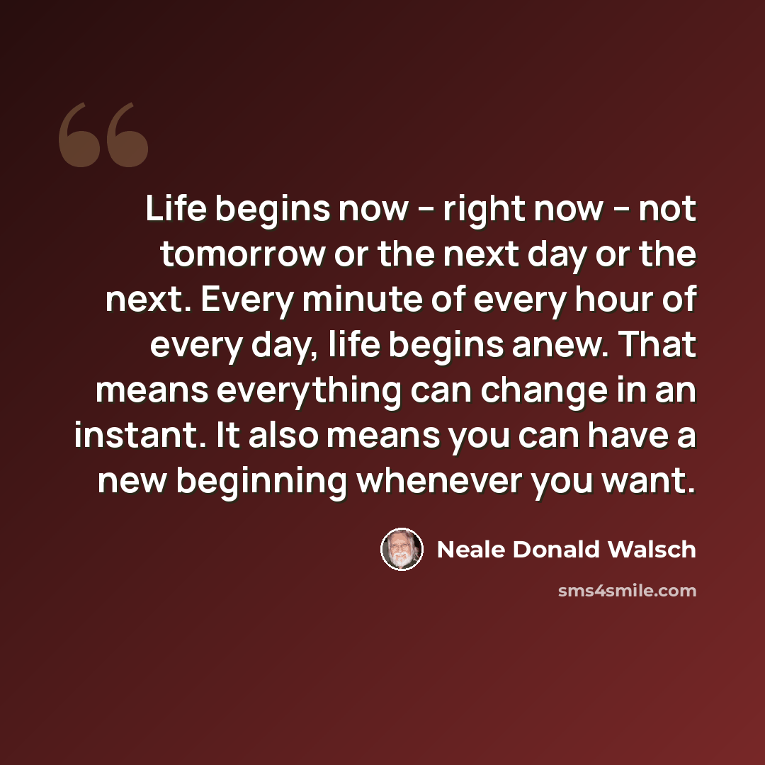 “Life begins now -- right now -- not tomorrow or the next day or the next. Every minute of every hour of every day, life begins anew. That means everything can change in an instant. It also means you can have a new beginning whenever you want.” quote by Neale Donald Walsch