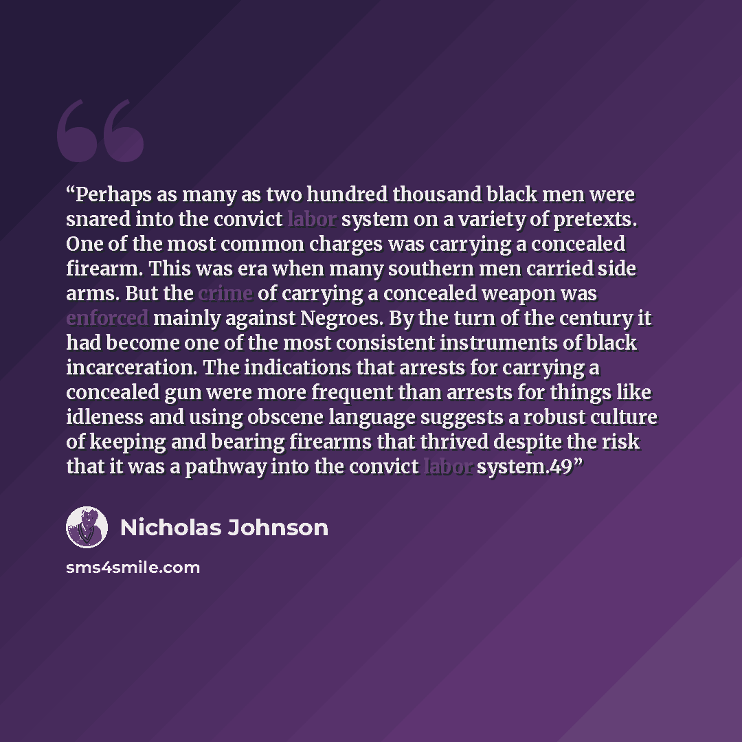 “Perhaps as many as two hundred thousand black men were snared into the convict labor system on a variety of pretexts. One of the most common charges was carrying a concealed firearm. This was era when many southern men carried side arms. But the crime of carrying a concealed weapon was enforced…” quote by Nicholas Johnson