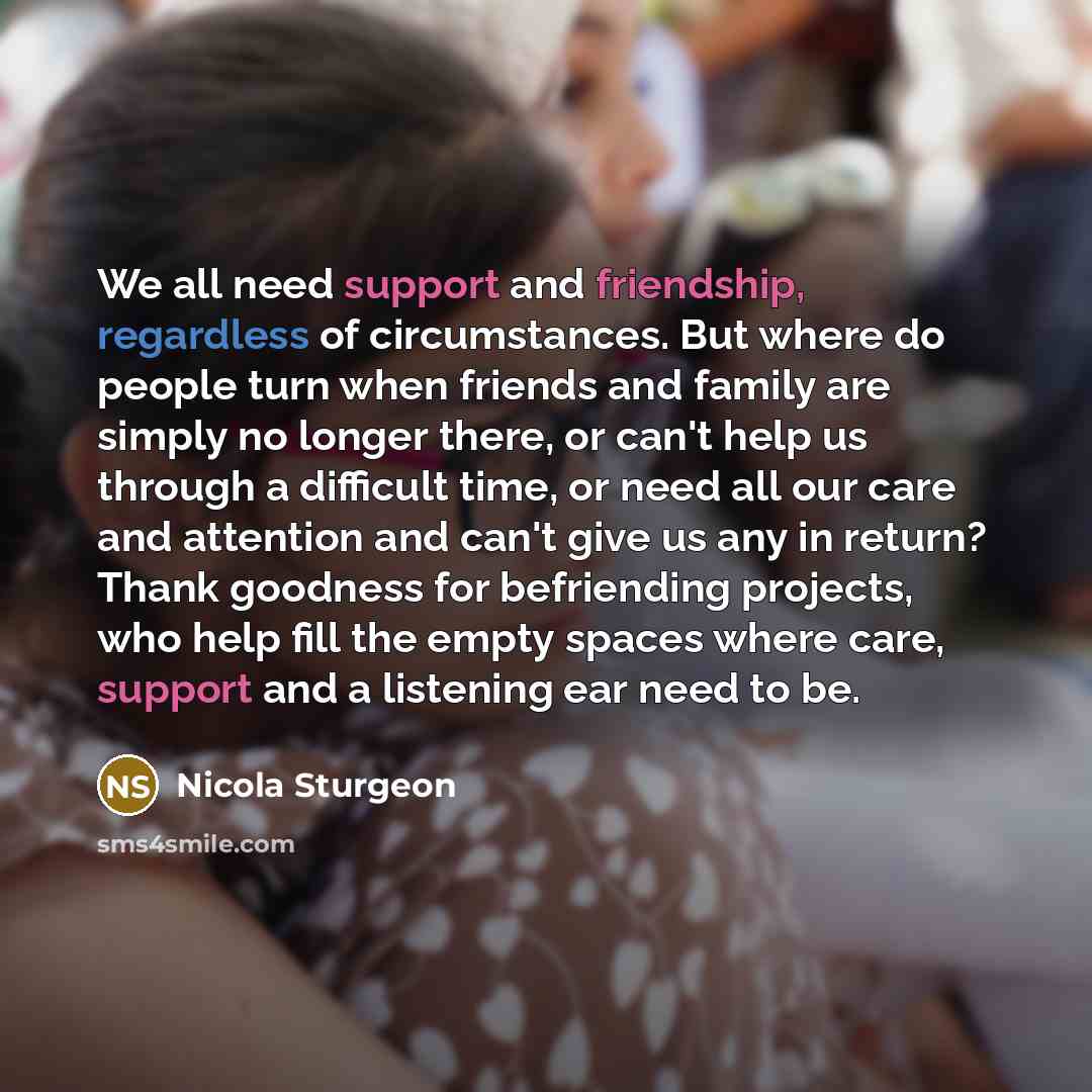 “We all need support and friendship, regardless of circumstances. But where do people turn when friends and family are simply no longer there, or can't help us through a difficult time, or need all our care and attention and can't give us any in return? Thank goodness for befriending projects, who…” quote by Nicola Sturgeon