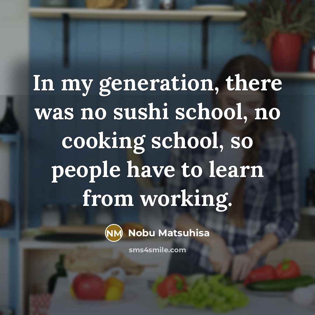 “In my generation, there was no sushi school, no cooking school, so people have to learn from working.” quote by Nobu Matsuhisa