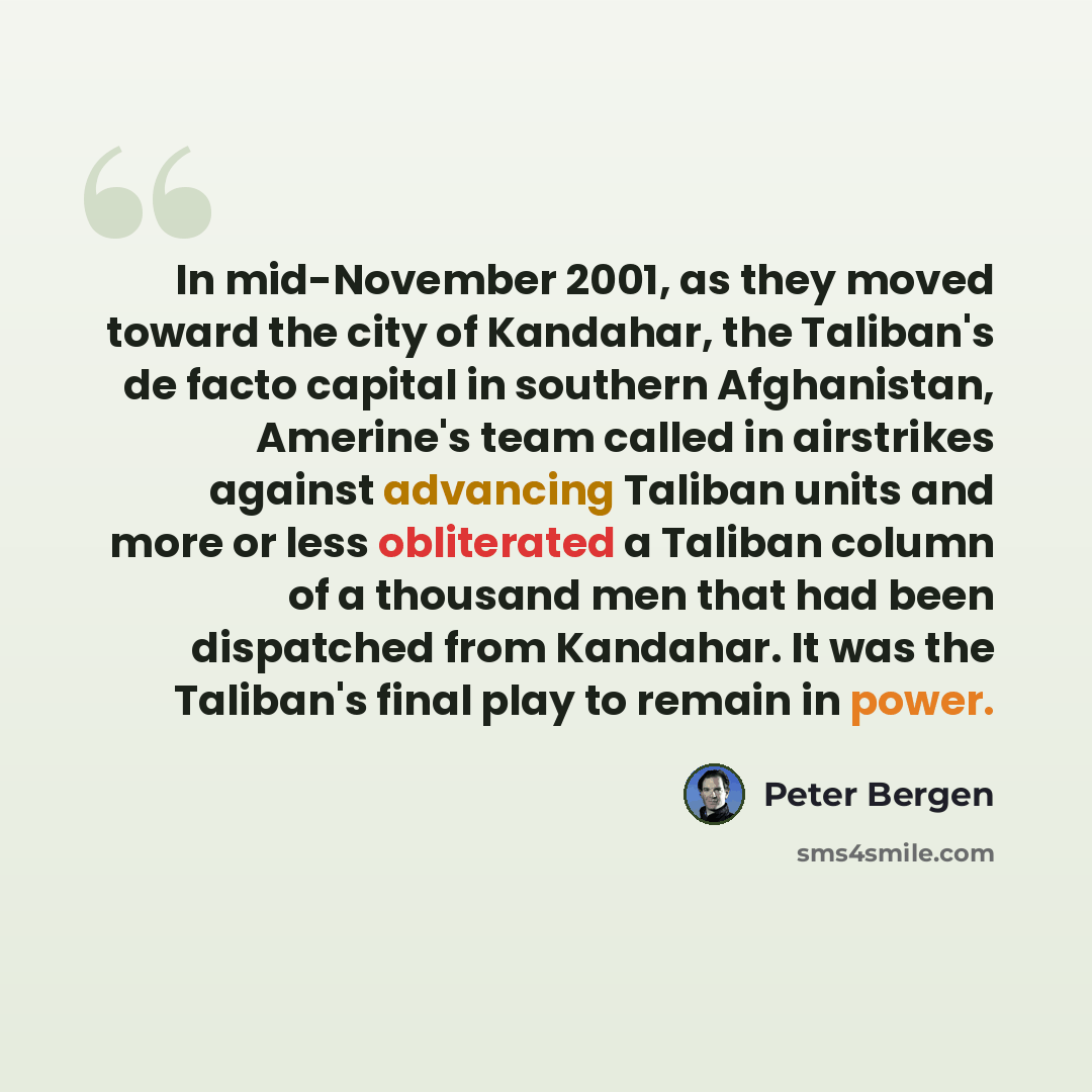 “In mid-November 2001, as they moved toward the city of Kandahar, the Taliban's de facto capital in southern Afghanistan, Amerine's team called in airstrikes against advancing Taliban units and more or less obliterated a Taliban column of a thousand men that had been dispatched from Kandahar. It…” quote by Peter Bergen