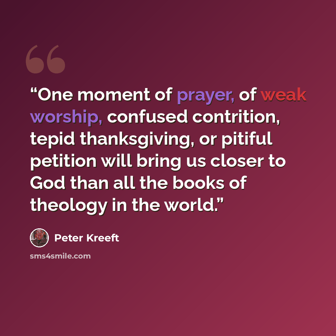 “One moment of prayer, of weak worship, confused contrition, tepid thanksgiving, or pitiful petition will bring us closer to God than all the books of theology in the world.” quote by Peter Kreeft