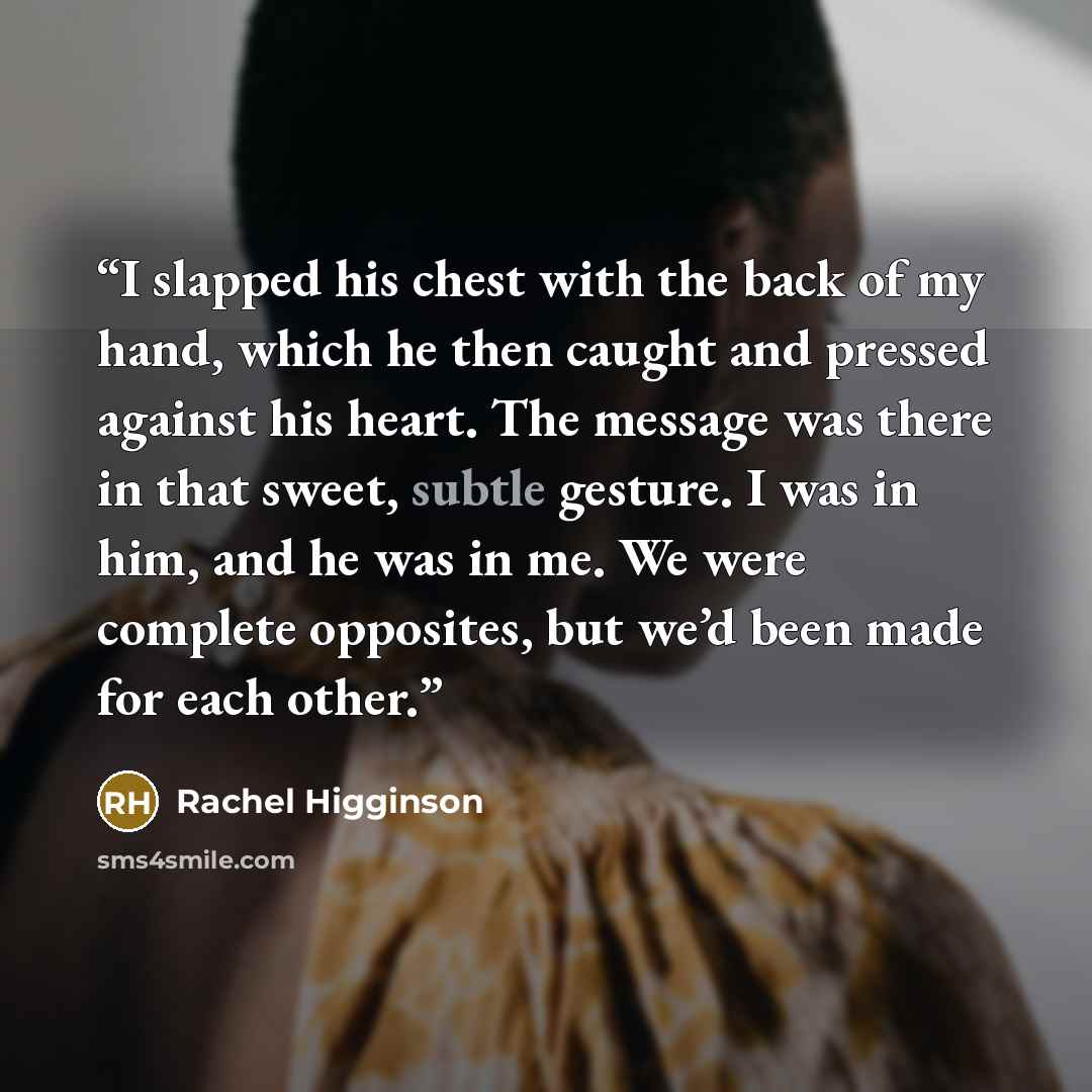 “I slapped his chest with the back of my hand, which he then caught and pressed against his heart. The message was there in that sweet, subtle gesture. I was in him, and he was in me. We were complete opposites, but we’d been made for each other.” quote by Rachel Higginson