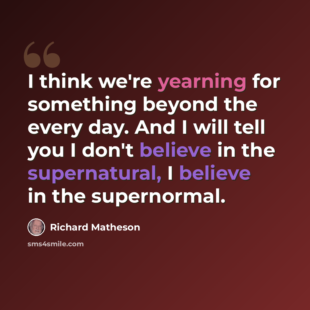 “I think we're yearning for something beyond the every day. And I will tell you I don't believe in the supernatural, I believe in the supernormal.” quote by Richard Matheson