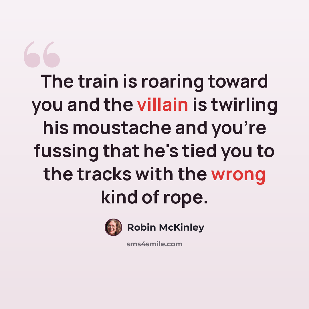 “The train is roaring toward you and the villain is twirling his moustache and you're fussing that he's tied you to the tracks with the wrong kind of rope.” quote by Robin McKinley