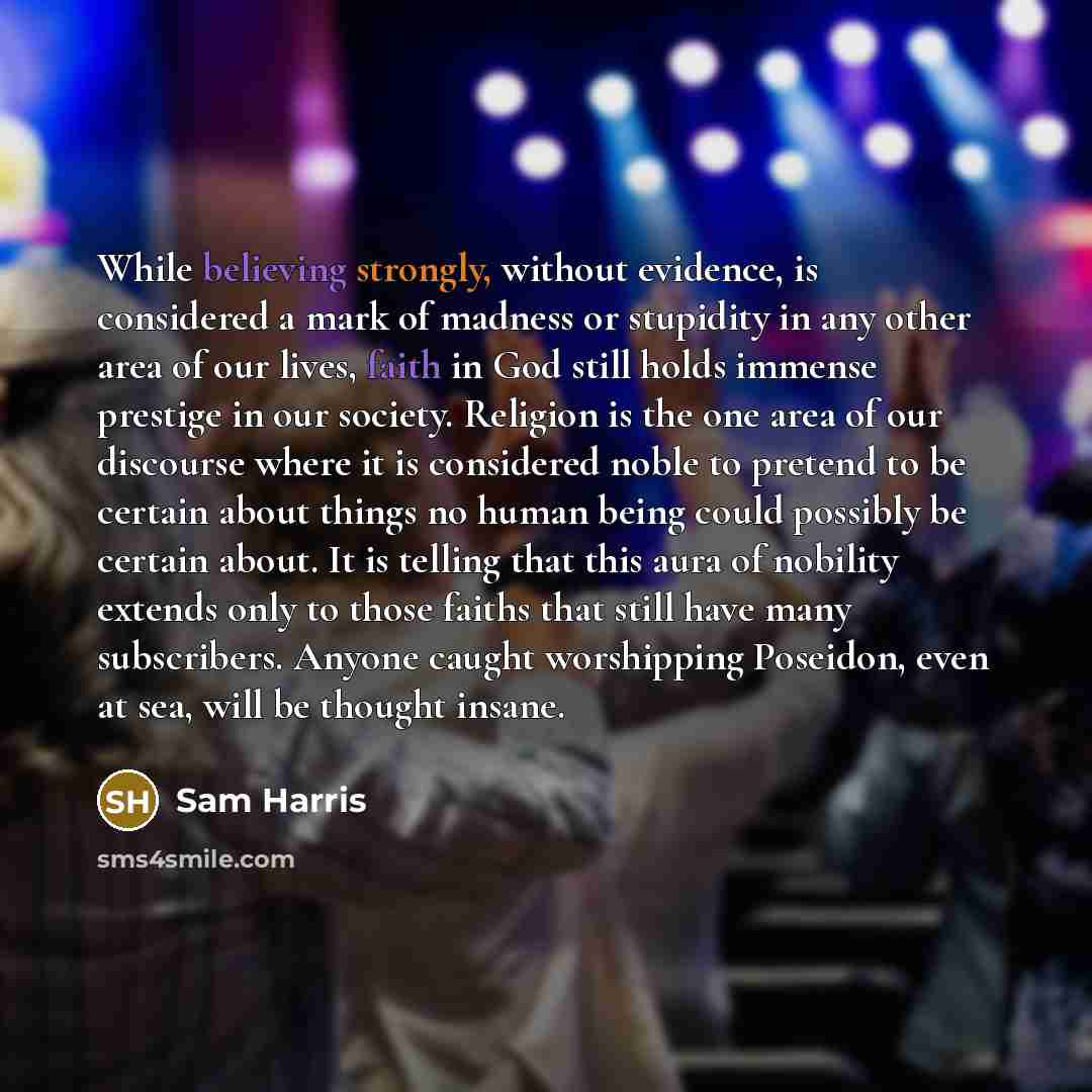 “While believing strongly, without evidence, is considered a mark of madness or stupidity in any other area of our lives, faith in God still holds immense prestige in our society. Religion is the one area of our discourse where it is considered noble to pretend to be certain about things no human…” quote by Sam Harris