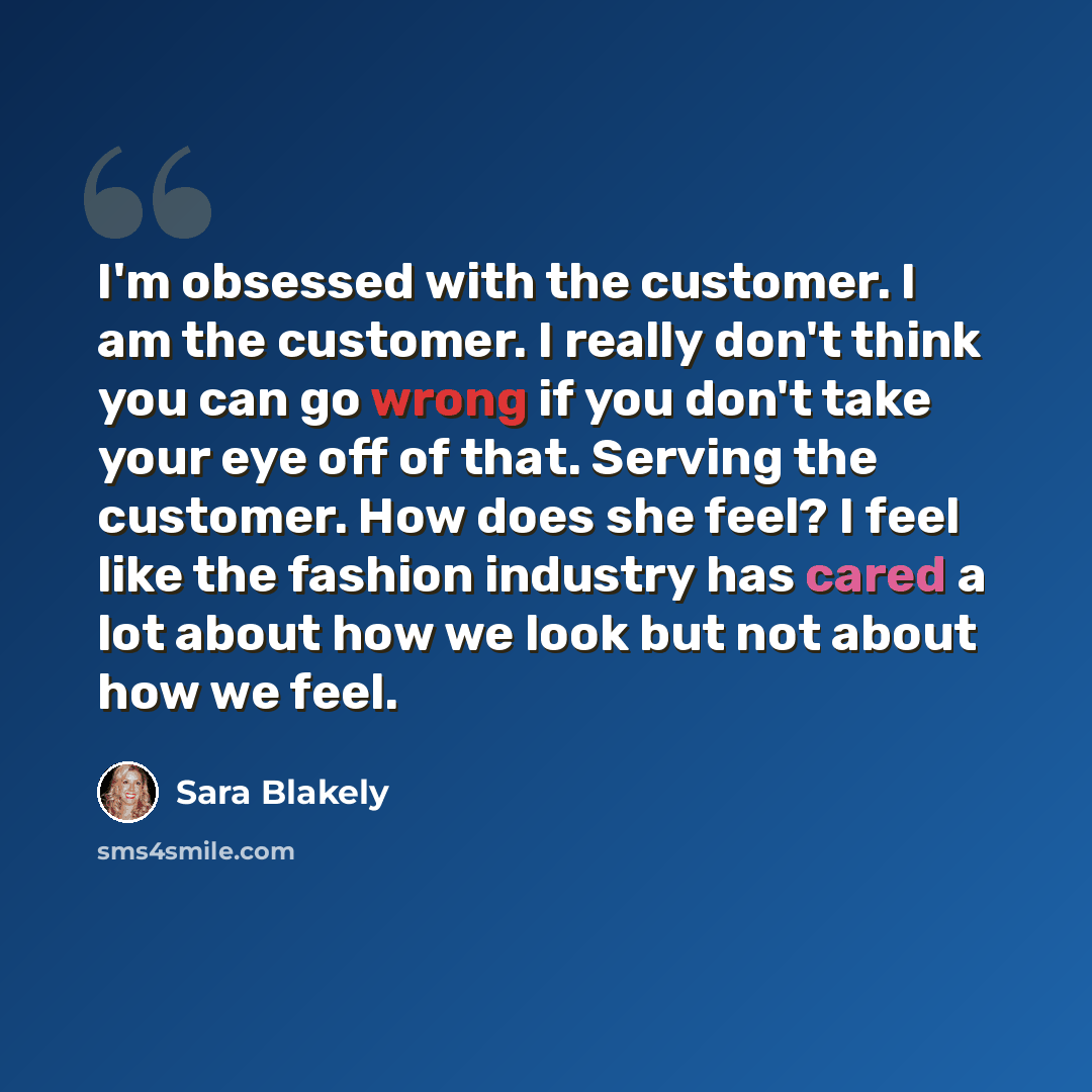 “I'm obsessed with the customer. I am the customer. I really don't think you can go wrong if you don't take your eye off of that. Serving the customer. How does she feel? I feel like the fashion industry has cared a lot about how we look but not about how we feel.” quote by Sara Blakely
