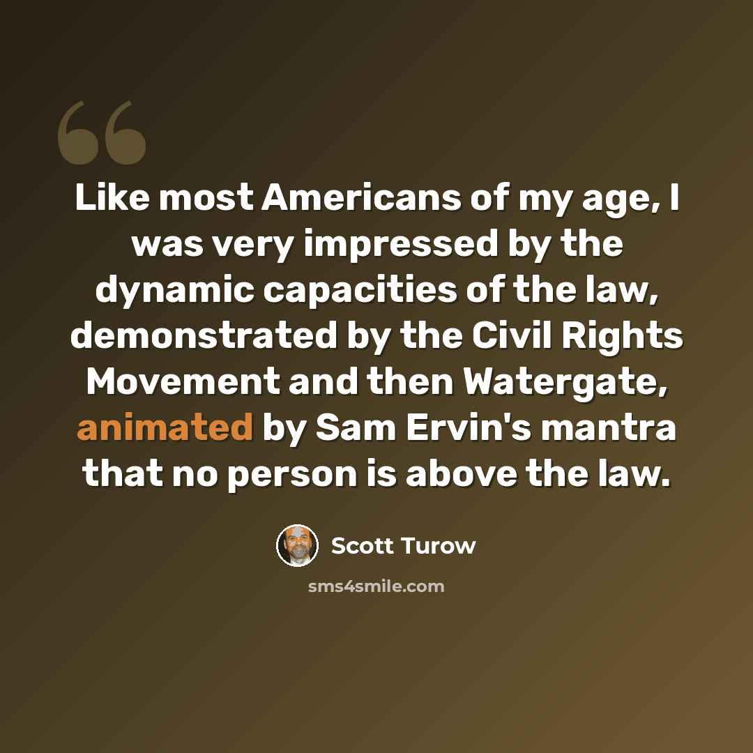 “Like most Americans of my age, I was very impressed by the dynamic capacities of the law, demonstrated by the Civil Rights Movement and then Watergate, animated by Sam Ervin's mantra that no person is above the law.” quote by Scott Turow