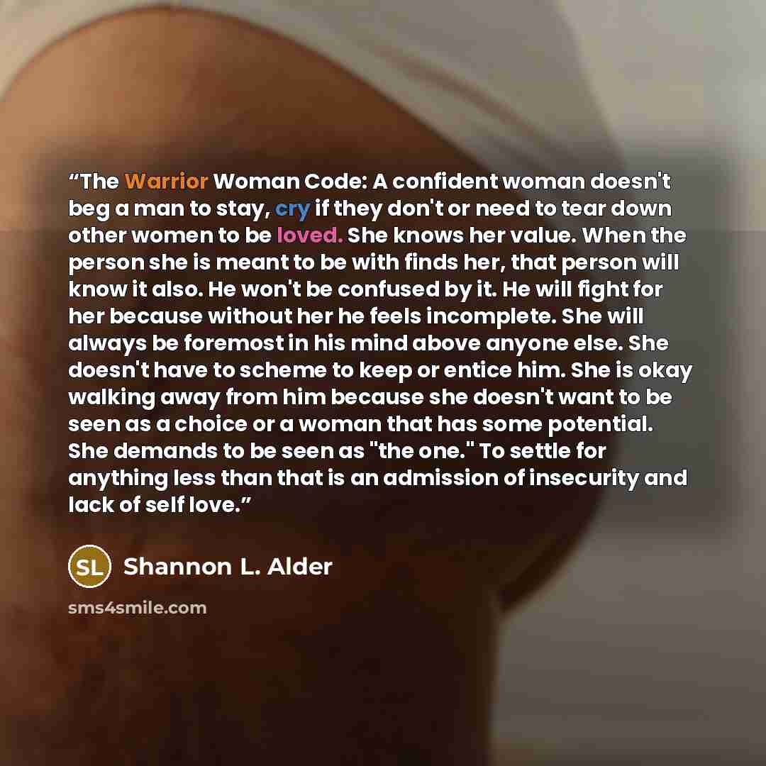 “The Warrior Woman Code: A confident woman doesn't beg a man to stay, cry if they don't or need to tear down other women to be loved. She knows her value. When the person she is meant to be with finds her, that person will know it also. He won't be confused by it. He will fight for her because…” quote by Shannon L. Alder