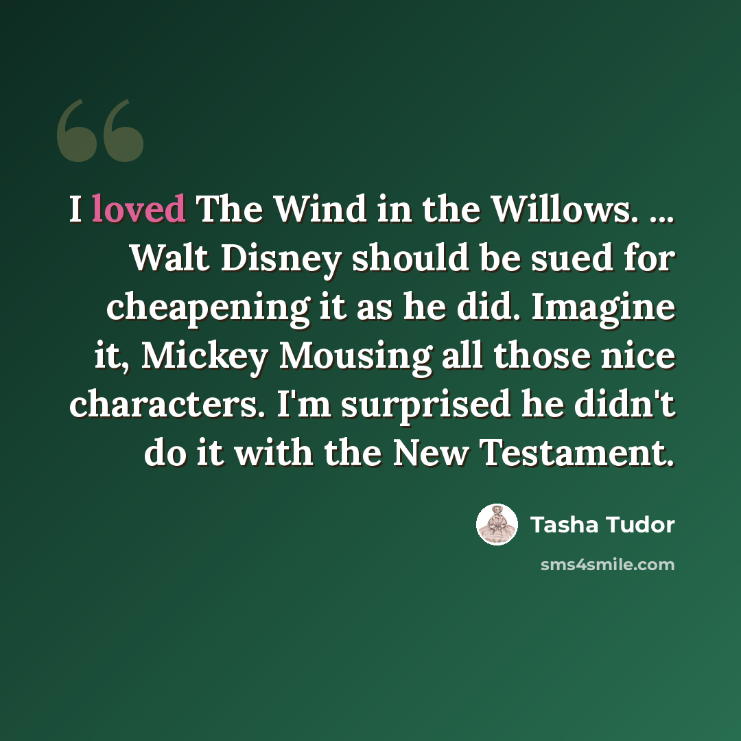 “I loved The Wind in the Willows. ... Walt Disney should be sued for cheapening it as he did. Imagine it, Mickey Mousing all those nice characters. I'm surprised he didn't do it with the New Testament.” quote by Tasha Tudor