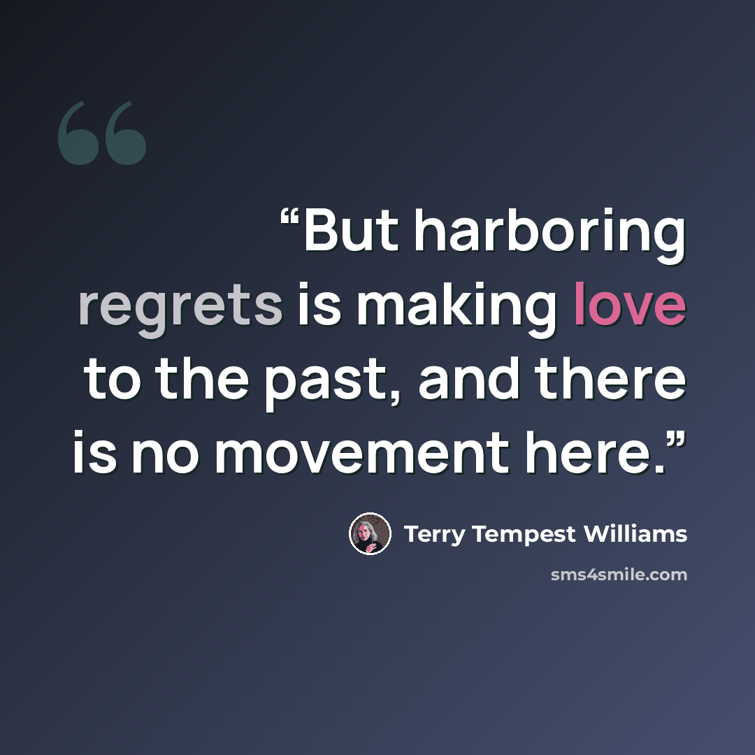 “But harboring regrets is making love to the past, and there is no movement here.” quote by Terry Tempest Williams