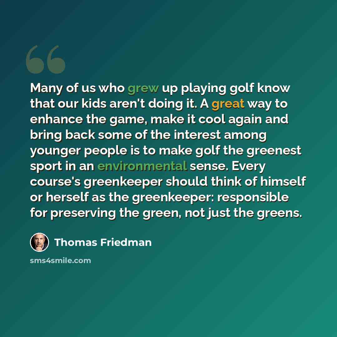 “Many of us who grew up playing golf know that our kids aren't doing it. A great way to enhance the game, make it cool again and bring back some of the interest among younger people is to make golf the greenest sport in an environmental sense. Every course's greenkeeper should think of himself or…” quote by Thomas Friedman