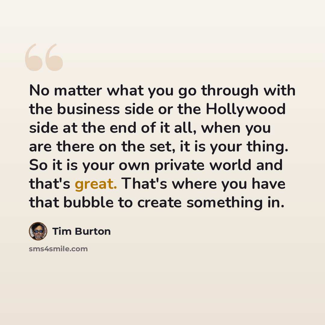 “No matter what you go through with the business side or the Hollywood side at the end of it all, when you are there on the set, it is your thing. So it is your own private world and that's great. That's where you have that bubble to create something in.” quote by Tim Burton