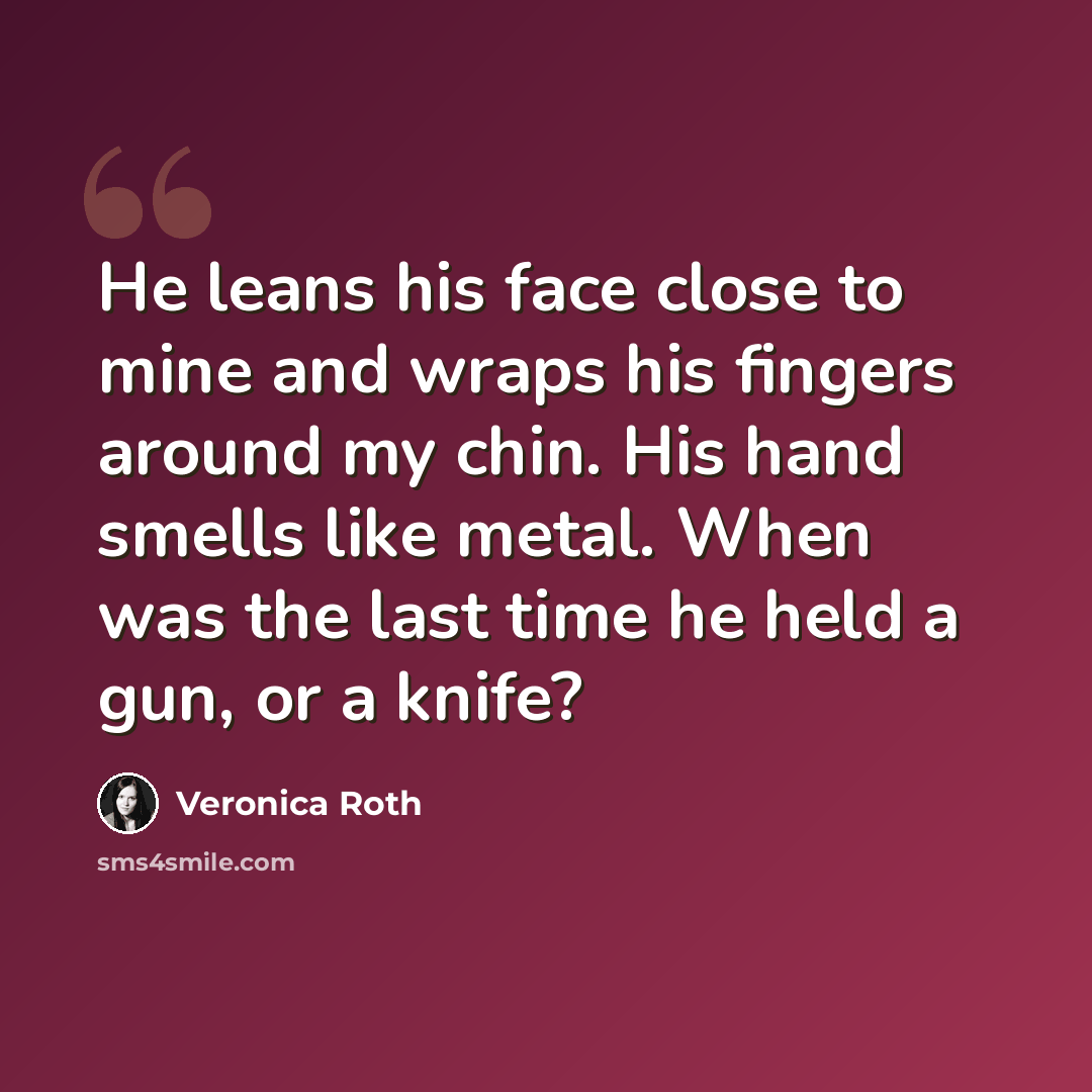 “He leans his face close to mine and wraps his fingers around my chin. His hand smells like metal. When was the last time he held a gun, or a knife?” quote by Veronica Roth