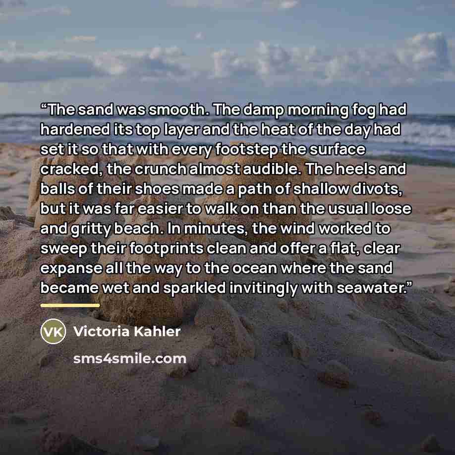 “The sand was smooth. The damp morning fog had hardened its top layer and the heat of the day had set it so that with every footstep the surface cracked, the crunch almost audible. The heels and balls of their shoes made a path of shallow divots, but it was far easier to walk on than the usual…” quote by Victoria Kahler