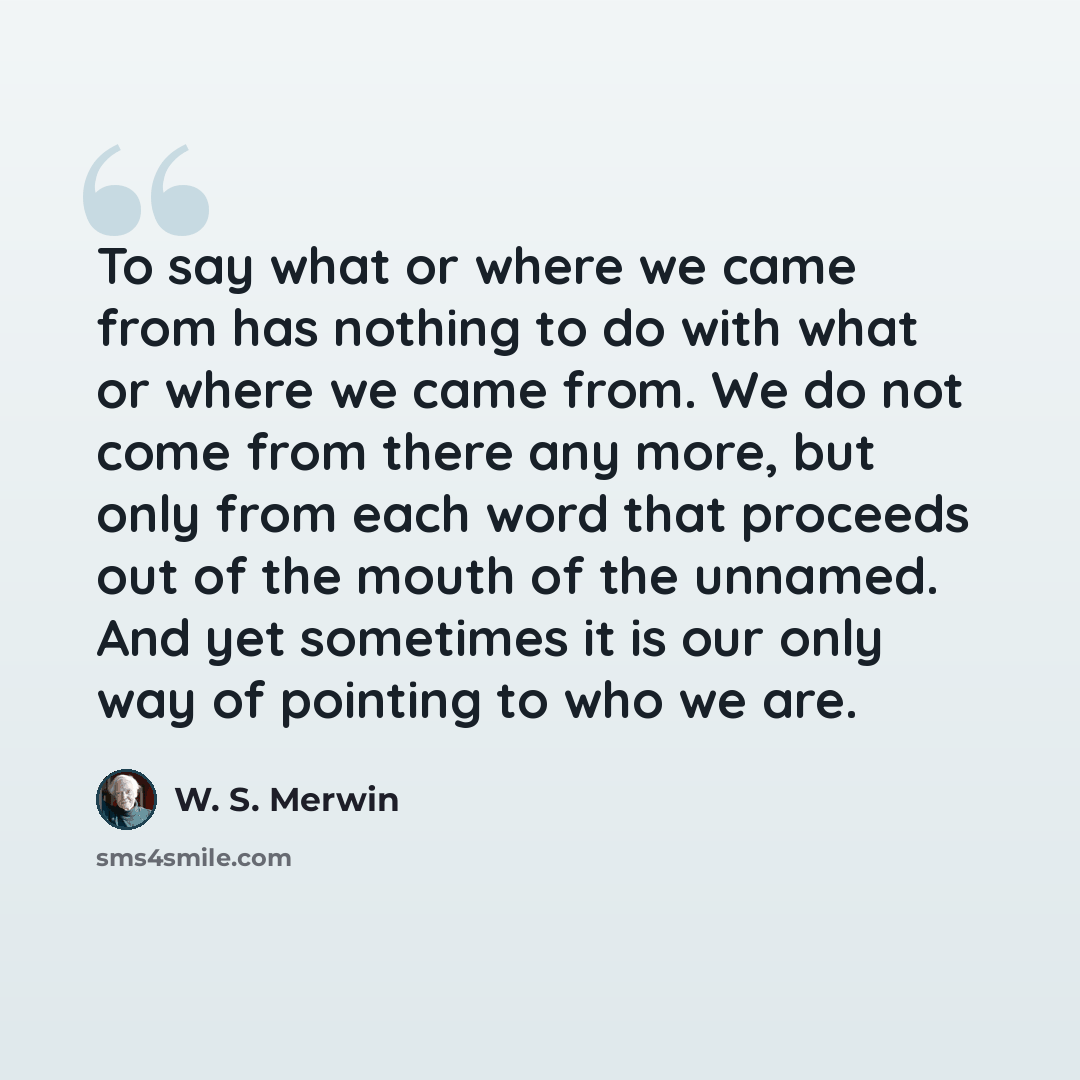 “To say what or where we came from has nothing to do with what or where we came from. We do not come from there any more, but only from each word that proceeds out of the mouth of the unnamed. And yet sometimes it is our only way of pointing to who we are.” quote by W. S. Merwin