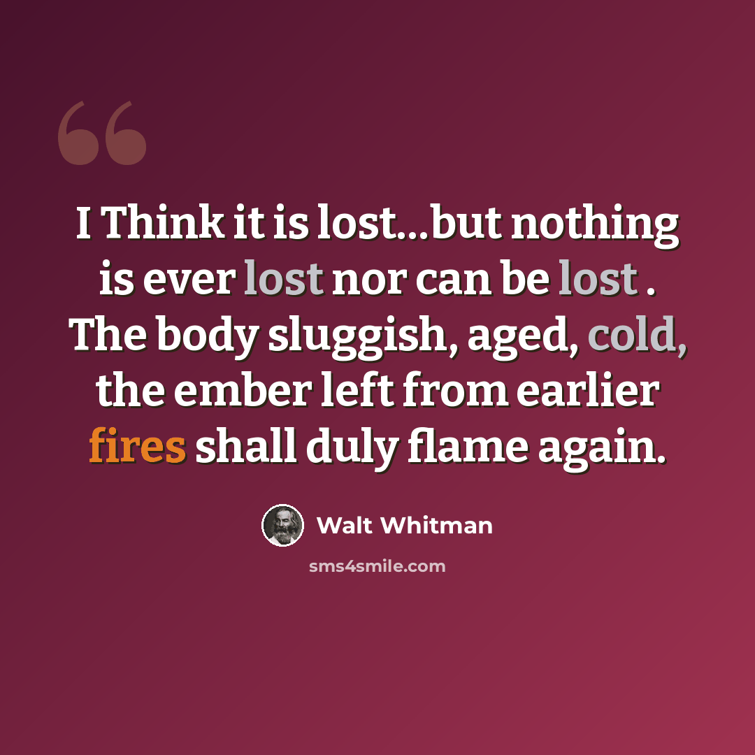 “I Think it is lost…but nothing is ever lost nor can be lost . The body sluggish, aged, cold, the ember left from earlier fires shall duly flame again.” quote by Walt Whitman