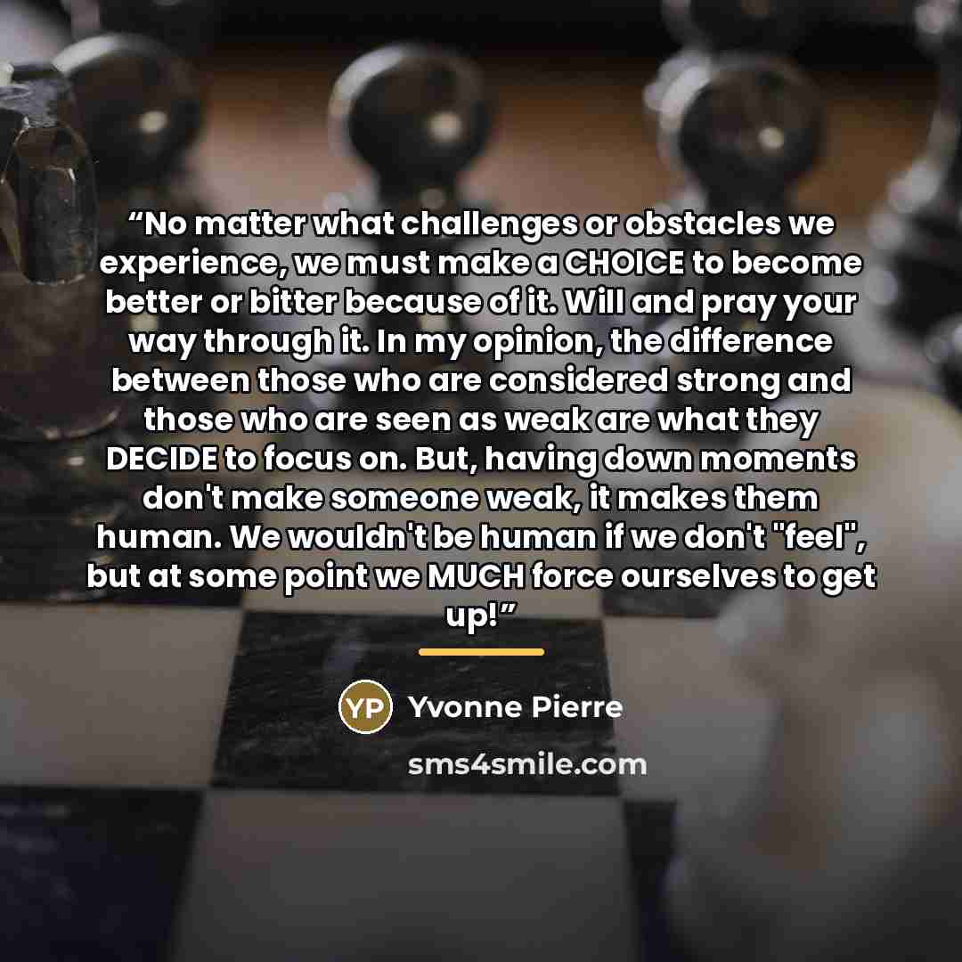 “No matter what challenges or obstacles we experience, we must make a CHOICE to become better or bitter because of it. Will and pray your way through it. In my opinion, the difference between those who are considered strong and those who are seen as weak are what they DECIDE to focus on. But…” quote by Yvonne Pierre