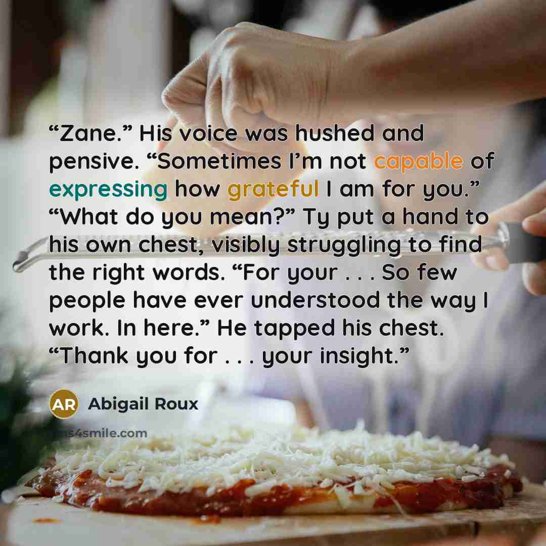 “Zane.” His voice was hushed and pensive. “Sometimes I’m not capable of expressing how grateful I am for you.” “What do you mean?” Ty put a hand to his own chest, visibly struggling to find the right words. “For your . . . So few people have ever understood the way I work. In here.” He tapped his…” quote by Abigail Roux