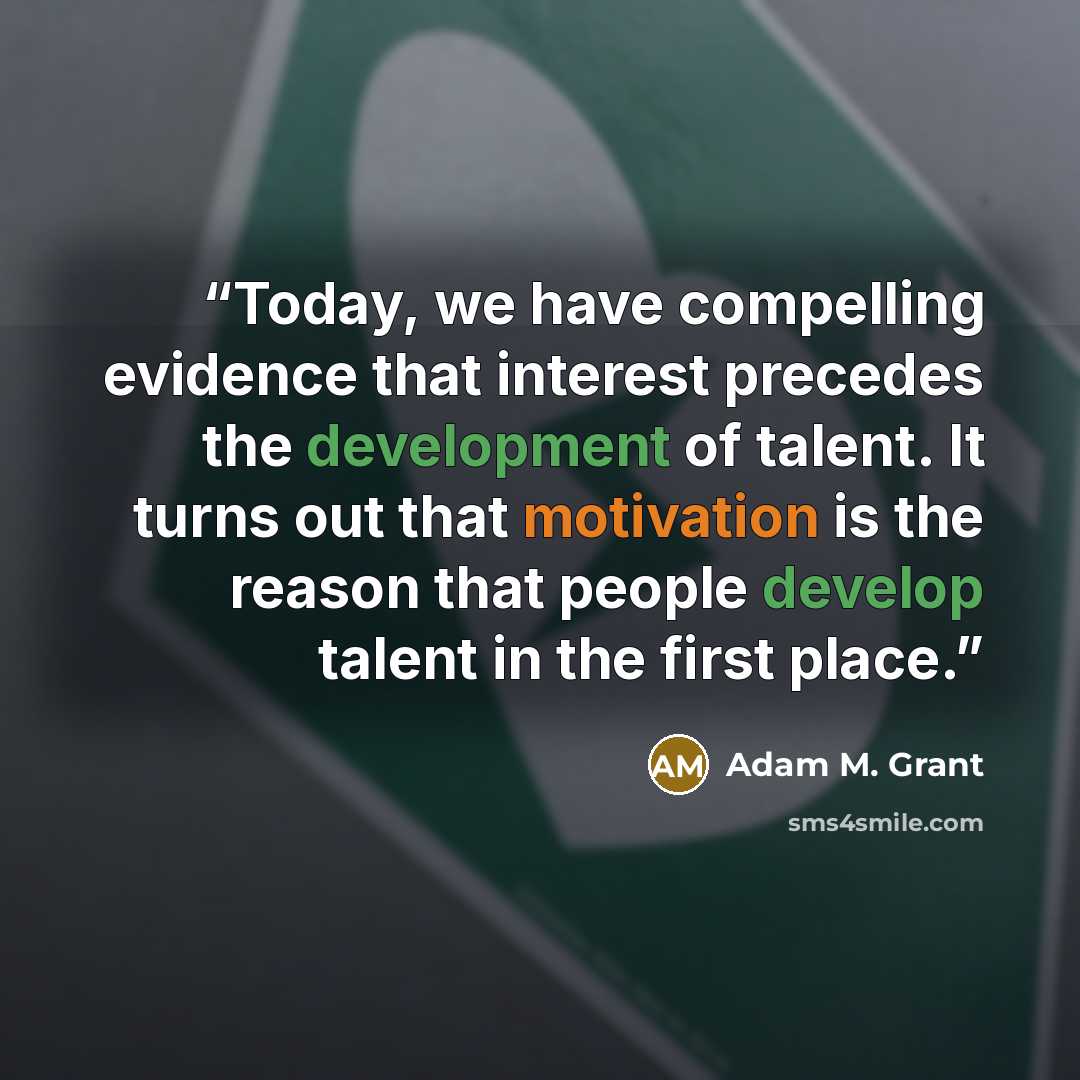 “Today, we have compelling evidence that interest precedes the development of talent. It turns out that motivation is the reason that people develop talent in the first place.” quote by Adam M. Grant