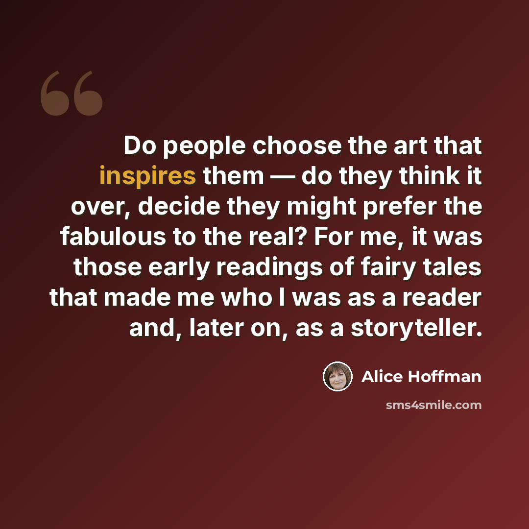 “Do people choose the art that inspires them — do they think it over, decide they might prefer the fabulous to the real? For me, it was those early readings of fairy tales that made me who I was as a reader and, later on, as a storyteller.” quote by Alice Hoffman
