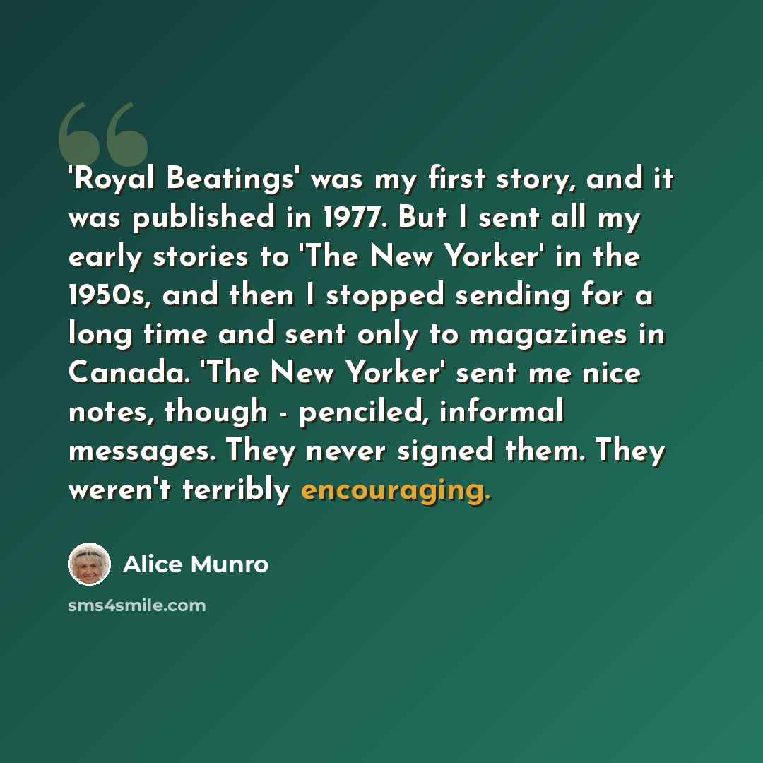 “'Royal Beatings' was my first story, and it was published in 1977. But I sent all my early stories to 'The New Yorker' in the 1950s, and then I stopped sending for a long time and sent only to magazines in Canada. 'The New Yorker' sent me nice notes, though - penciled, informal messages. They…” quote by Alice Munro