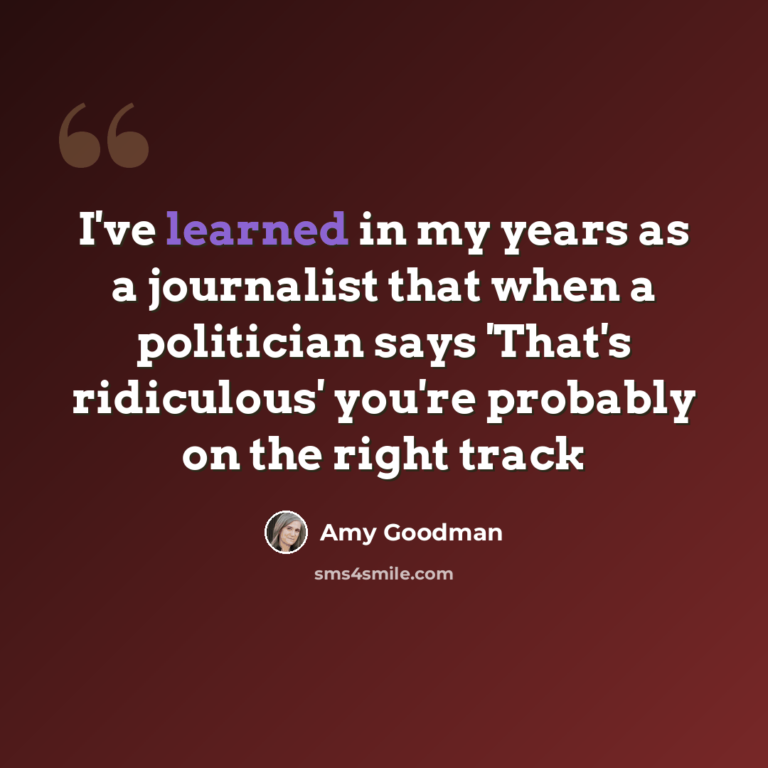 “I've learned in my years as a journalist that when a politician says 'That's ridiculous' you're probably on the right track” quote by Amy Goodman