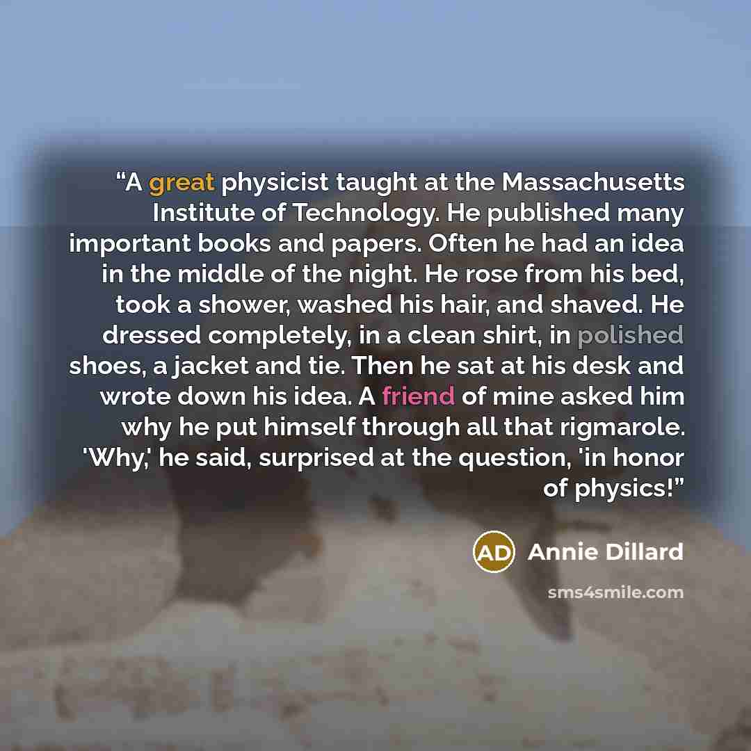 “A great physicist taught at the Massachusetts Institute of Technology. He published many important books and papers. Often he had an idea in the middle of the night. He rose from his bed, took a shower, washed his hair, and shaved. He dressed completely, in a clean shirt, in polished shoes, a…” quote by Annie Dillard