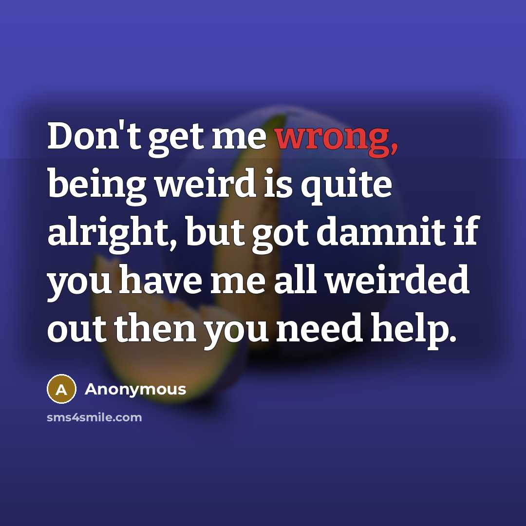 “Don't get me wrong, being weird is quite alright, but got damnit if you have me all weirded out then you need help.” quote by Anonymous