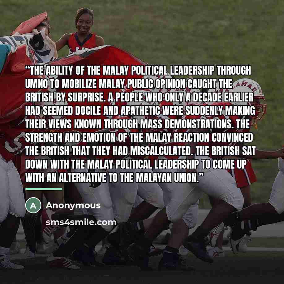 “The ability of the Malay political leadership through UMNO to mobilize Malay public opinion caught the British by surprise. A people who only a decade earlier had seemed docile and apathetic were suddenly making their views known through mass demonstrations. The strength and emotion of the Malay…” quote by Anonymous