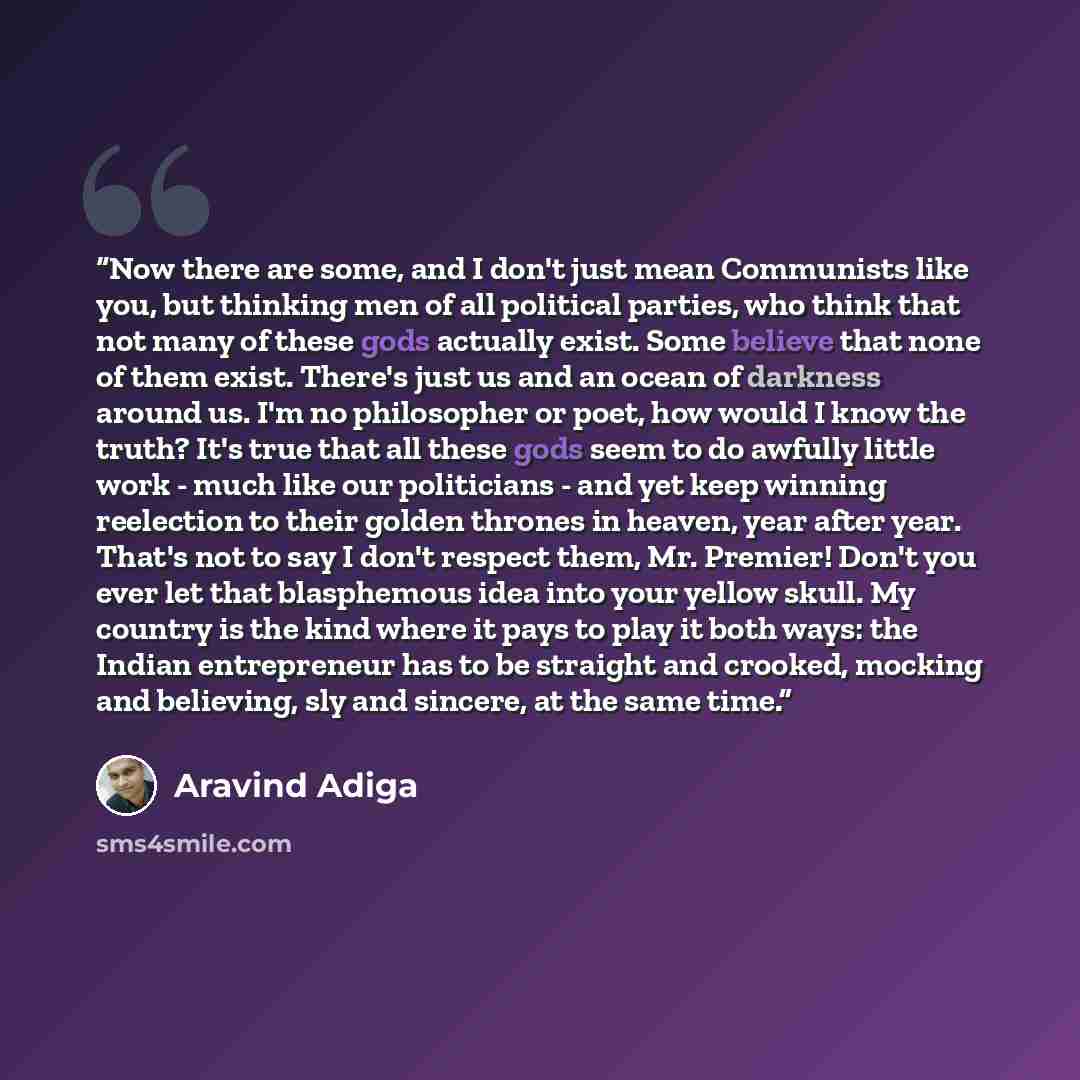 “Now there are some, and I don't just mean Communists like you, but thinking men of all political parties, who think that not many of these gods actually exist. Some believe that none of them exist. There's just us and an ocean of darkness around us. I'm no philosopher or poet, how would I know the…” quote by Aravind Adiga