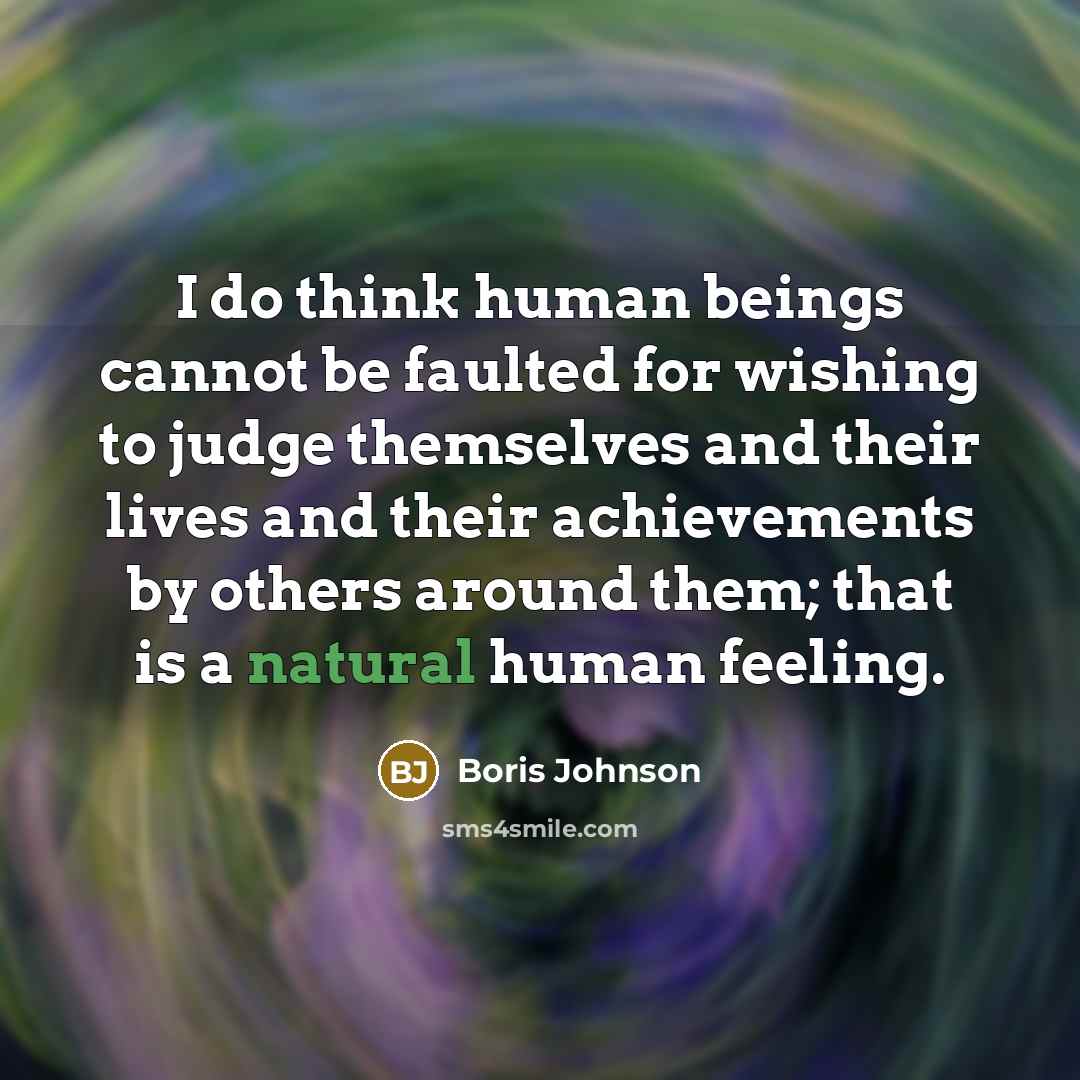 “I do think human beings cannot be faulted for wishing to judge themselves and their lives and their achievements by others around them; that is a natural human feeling.” quote by Boris Johnson