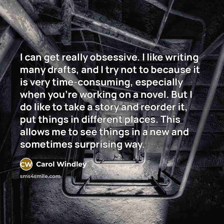 “I can get really obsessive. I like writing many drafts, and I try not to because it is very time-consuming, especially when you're working on a novel. But I do like to take a story and reorder it, put things in different places. This allows me to see things in a new and sometimes surprising way.” quote by Carol Windley