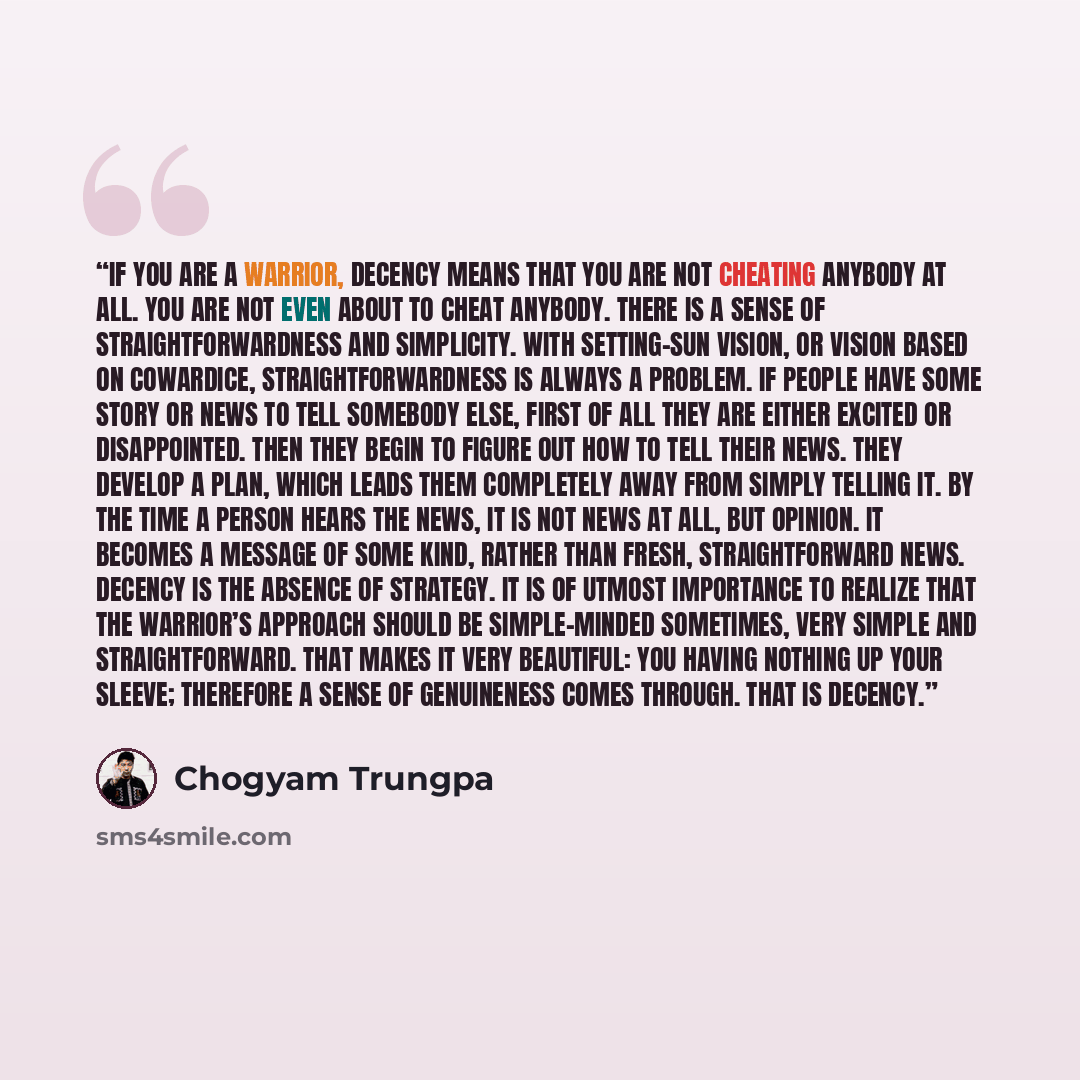 “If you are a warrior, decency means that you are not cheating anybody at all. You are not even about to cheat anybody. There is a sense of straightforwardness and simplicity. With setting-sun vision, or vision based on cowardice, straightforwardness is always a problem. If people have some story…” quote by Chögyam Trungpa