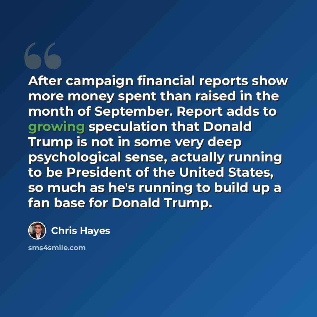 “After campaign financial reports show more money spent than raised in the month of September. Report adds to growing speculation that Donald Trump is not in some very deep psychological sense, actually running to be President of the United States, so much as he's running to build up a fan base for…” quote by Chris Hayes