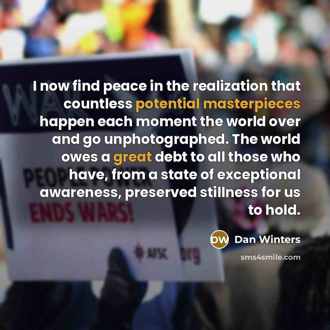 “I now find peace in the realization that countless potential masterpieces happen each moment the world over and go unphotographed. The world owes a great debt to all those who have, from a state of exceptional awareness, preserved stillness for us to hold.” quote by Dan Winters