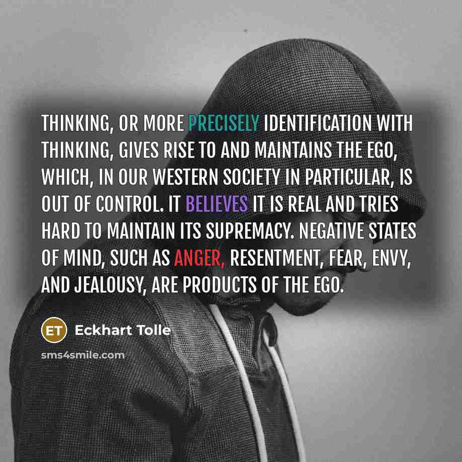 “Thinking, or more precisely identification with thinking, gives rise to and maintains the ego, which, in our Western society in particular, is out of control. It believes it is real and tries hard to maintain its supremacy. Negative states of mind, such as anger, resentment, fear, envy, and…” quote by Eckhart Tolle