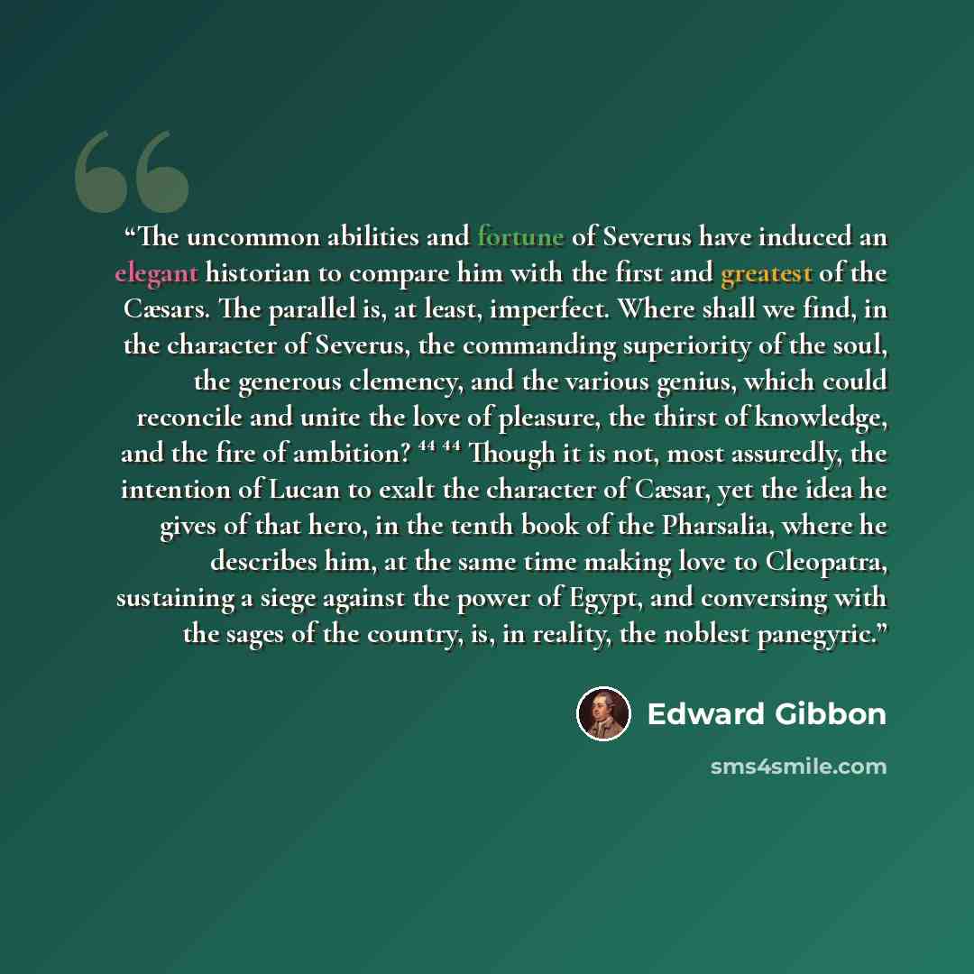 “The uncommon abilities and fortune of Severus have induced an elegant historian to compare him with the first and greatest of the Cæsars. The parallel is, at least, imperfect. Where shall we find, in the character of Severus, the commanding superiority of the soul, the generous clemency, and the…” quote by Edward Gibbon
