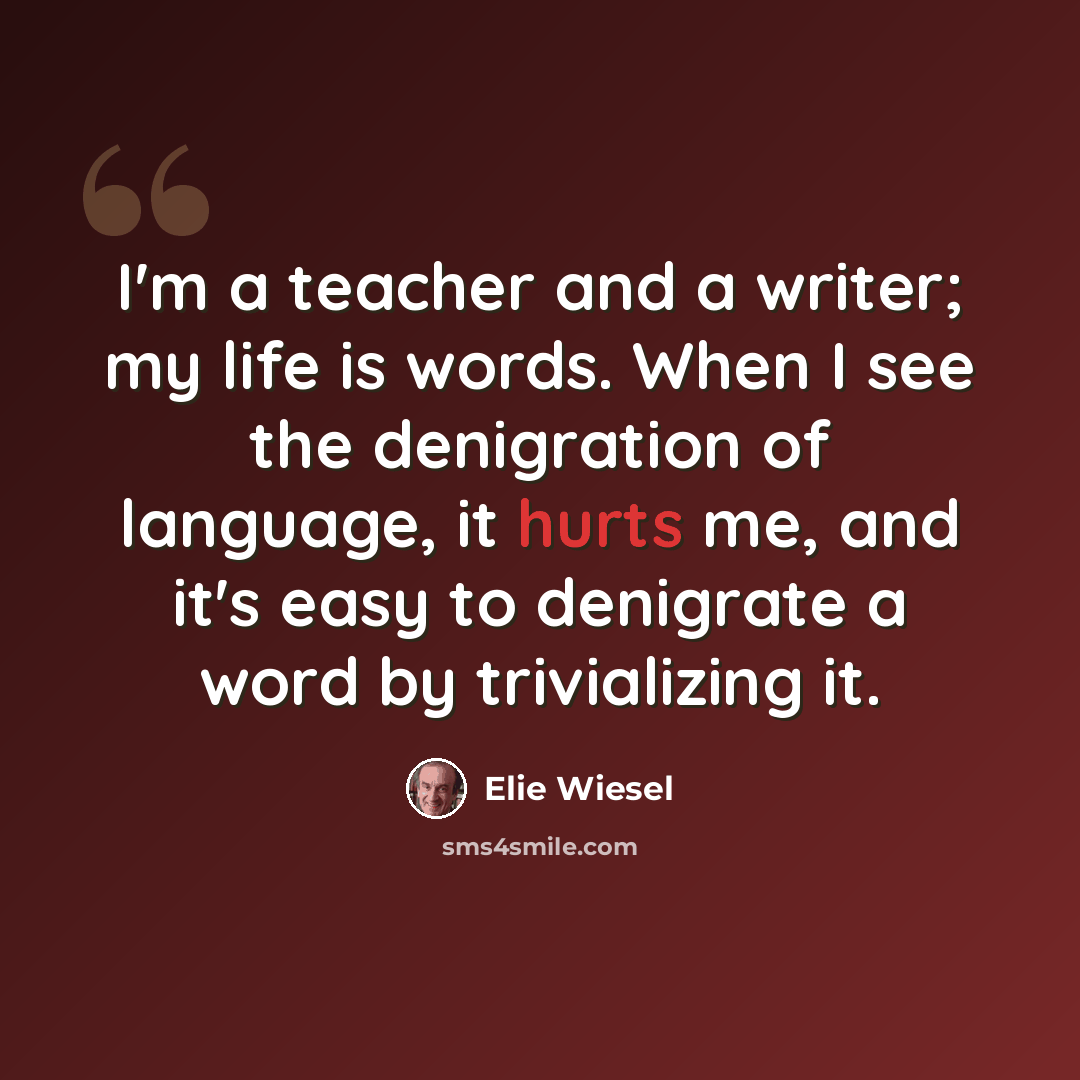 “I'm a teacher and a writer; my life is words. When I see the denigration of language, it hurts me, and it's easy to denigrate a word by trivializing it.” quote by Elie Wiesel