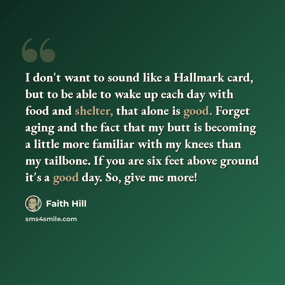 “I don't want to sound like a Hallmark card, but to be able to wake up each day with food and shelter, that alone is good. Forget aging and the fact that my butt is becoming a little more familiar with my knees than my tailbone. If you are six feet above ground it's a good day. So, give me more!” quote by Faith Hill