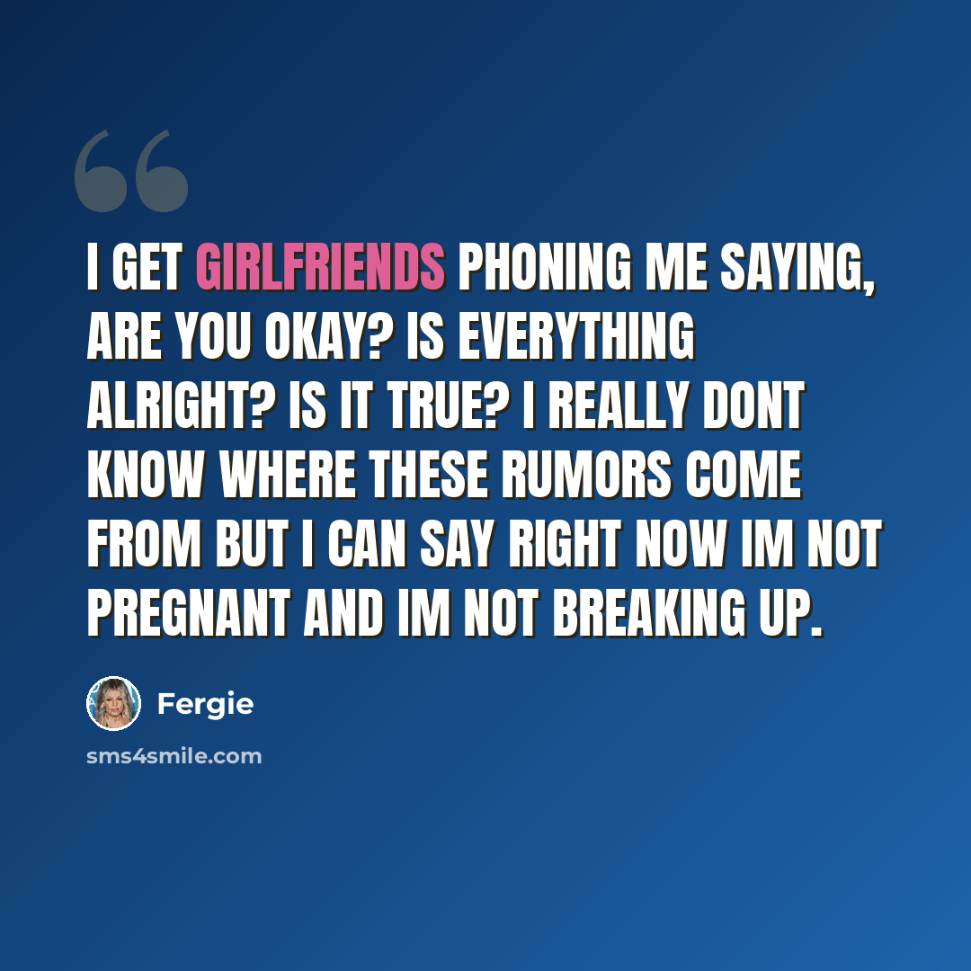 “I get girlfriends phoning me saying, Are you okay? Is everything alright? Is it true? I really dont know where these rumors come from but I can say right now Im not pregnant and Im not breaking up.” quote by Fergie