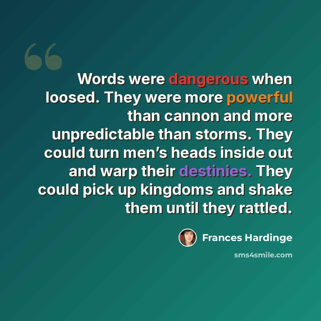 “Words were dangerous when loosed. They were more powerful than cannon and more unpredictable than storms. They could turn men’s heads inside out and warp their destinies. They could pick up kingdoms and shake them until they rattled.” quote by Frances Hardinge