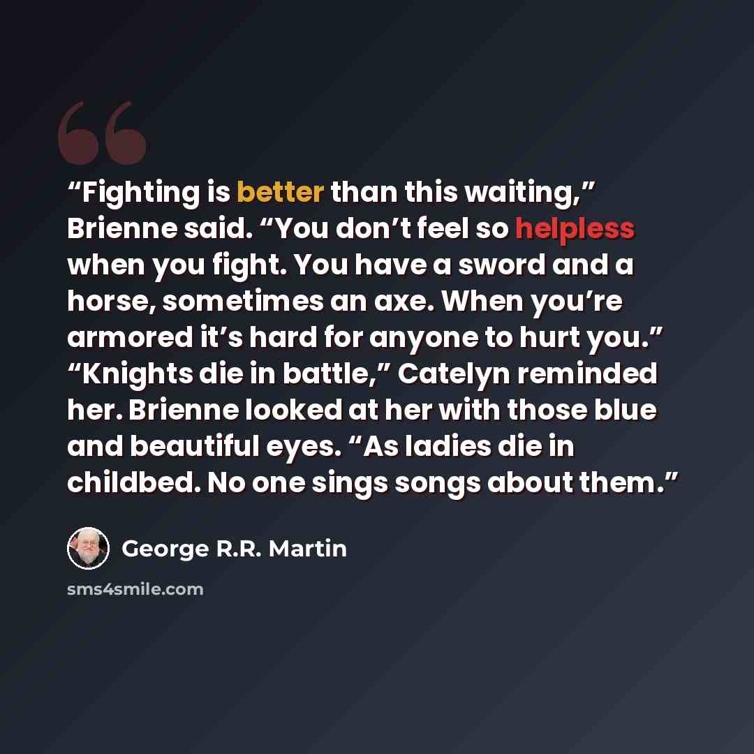 “Fighting is better than this waiting,” Brienne said. “You don’t feel so helpless when you fight. You have a sword and a horse, sometimes an axe. When you’re armored it’s hard for anyone to hurt you.” “Knights die in battle,” Catelyn reminded her. Brienne looked at her with those blue and beautiful…” quote by George R.R. Martin